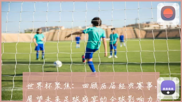 世界杯聚焦：回顾历届经典赛事，展望未来足球盛宴的全球影响力与发展趋势