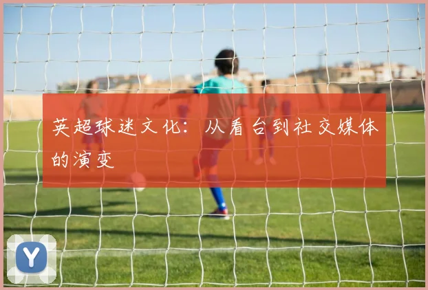 英超球迷文化：从看台到社交媒体的演变