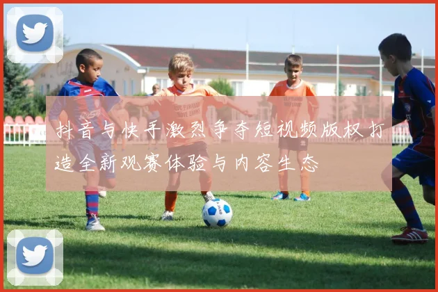 抖音与快手激烈争夺短视频版权打造全新观赛体验与内容生态