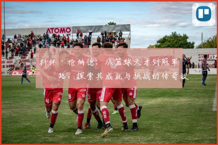 科怀·伦纳德：从篮球天才到冠军之路，探索其成就与挑战的传奇故事
