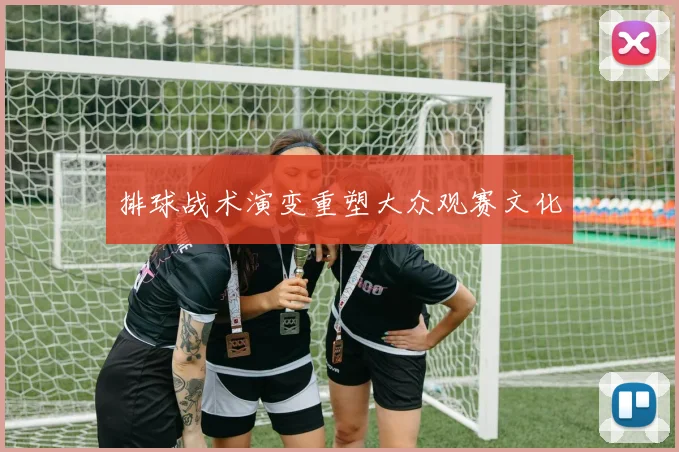 排球战术演变重塑大众观赛文化