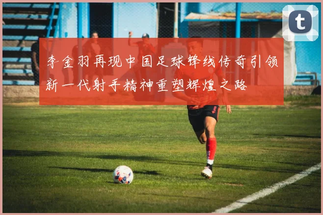 李金羽再现中国足球锋线传奇引领新一代射手精神重塑辉煌之路