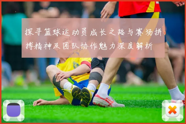 探寻篮球运动员成长之路与赛场拼搏精神及团队协作魅力深度解析