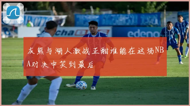 灰熊与湖人激战正酣谁能在这场NBA对决中笑到最后