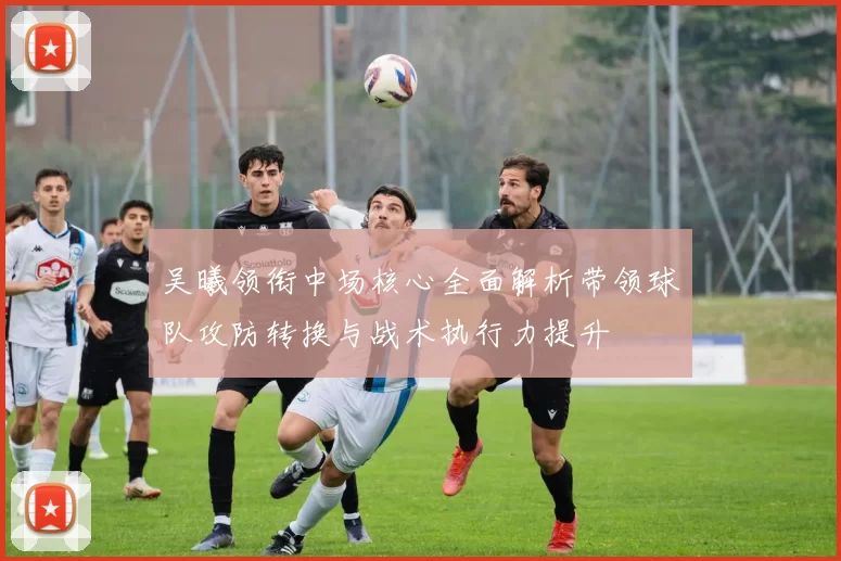 吴曦领衔中场核心全面解析带领球队攻防转换与战术执行力提升
