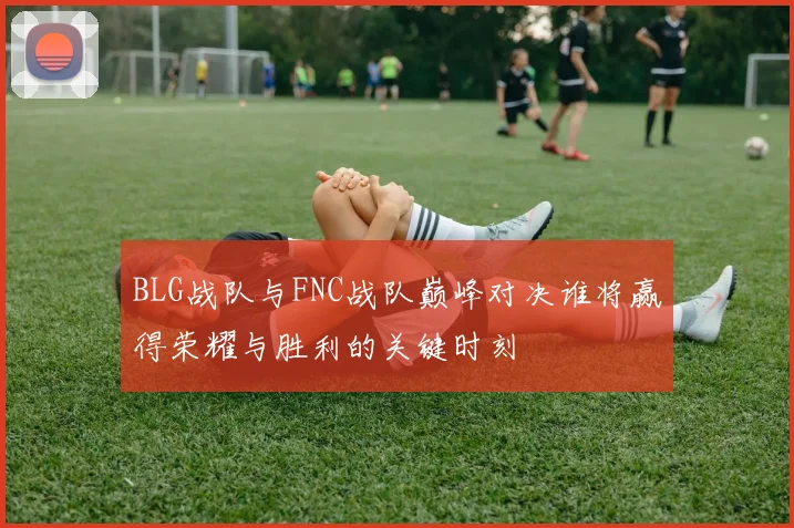 BLG战队与FNC战队巅峰对决谁将赢得荣耀与胜利的关键时刻