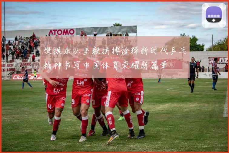 樊振东以坚毅拼搏诠释新时代乒乓精神书写中国体育荣耀新篇章