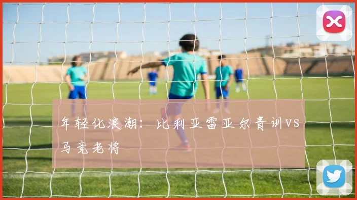年轻化浪潮：比利亚雷亚尔青训vs马竞老将