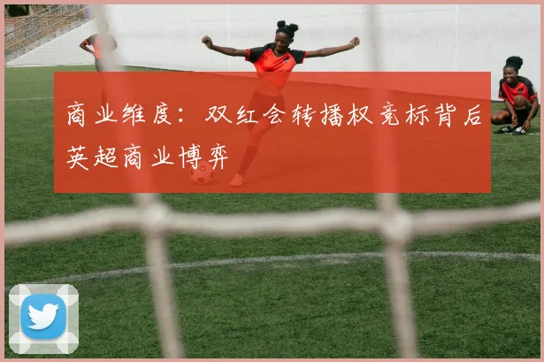 商业维度：双红会转播权竞标背后英超商业博弈